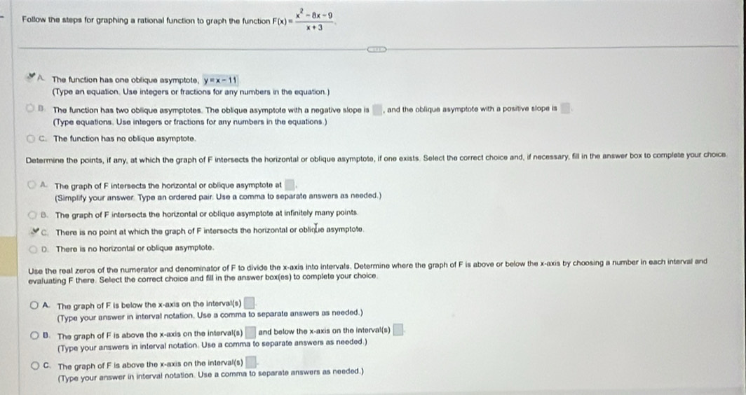 Follow the steps for graphing a rational function to graph the function F(x)= (x^2-8x-9)/x+3 .
A The function has one oblique asymptote. y=x-11
(Type an equation. Use integers or fractions for any numbers in the equation.)
The function has two oblique asymptotes. The oblique asymptote with a negative slope is □ , and the oblique asymptote with a positive slope is □ 
(Type equations. Use integers or fractions for any numbers in the equations.)
C. The function has no oblique asymptote.
Determine the points, if any, at which the graph of F intersects the horizontal or oblique asymptote, if one exists. Select the correct choice and, if necessary, fill in the answer box to complete your choice
A. The graph of F intersects the horizontal or oblique asymptote at^ 
(Simplify your answer. Type an ordered pair. Use a comma to separate answers as needed.)
B. The graph of F intersects the horizontal or oblique asymptote at infinitely many points.
C. There is no point at which the graph of F intersects the horizontal or oblique asymptote.
D. There is no horizontal or oblique asymptote.
Use the real zeros of the numerator and denominator of F to divide the x-axis into intervals. Determine where the graph of F is above or below the x-axis by choosing a number in each interval and
evaluating F there. Select the correct choice and fill in the answer box(es) to complete your choice.
A. The graph of F is below the x-axis on the interval(s)
(Type your answer in interval notation. Use a comma to separate answers as needed.)
B. The graph of F is above the x-axis on the interval(s) □ and below the x-axis on the interval(s)
(Type your answers in interval notation. Use a comma to separate answers as needed.)
C. The graph of F is above the x-axis on the interval(s) / 
(Type your answer in interval notation. Use a comma to separate answers as needed.)