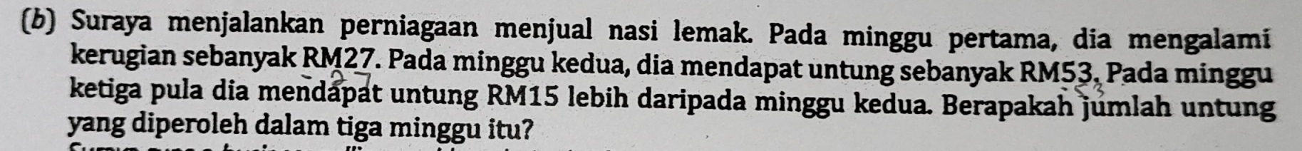 Suraya menjalankan perniagaan menjual nasi lemak. Pada minggu pertama, dia mengalami 
kerugian sebanyak RM27. Pada minggu kedua, dia mendapat untung sebanyak RM53, Pada minggu 
ketiga pula dia mendapat untung RM15 lebih daripada minggu kedua. Berapakah jumlah untung 
yang diperoleh dalam tiga minggu itu?