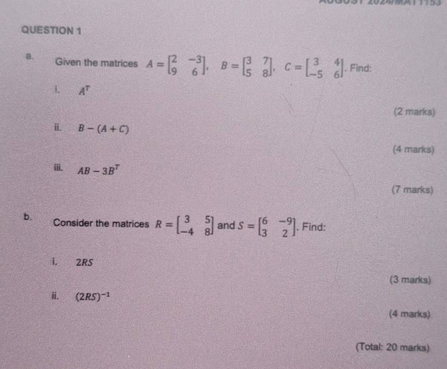 Given the matrices A=beginbmatrix 2&-3 9&6endbmatrix , B=beginbmatrix 3&7 5&8endbmatrix , C=beginbmatrix 3&4 -5&6endbmatrix. Find: 
1 A^T
(2 marks) 
i. B-(A+C)
(4 marks) 
ⅲii. AB-3B^T
(7 marks) 
b. Consider the matrices R=beginbmatrix 3&5 -4&8endbmatrix and S=beginbmatrix 6&-9 3&2endbmatrix. Find: 
i. 2RS
(3 marks) 
ii. (2RS)^-1
(4 marks) 
(Total: 20 marks)