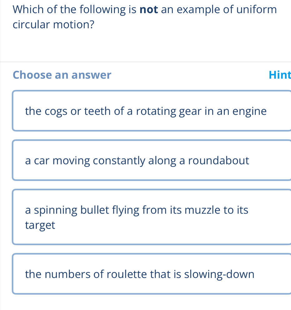 Which of the following is not an example of uniform
circular motion?
Choose an answer Hint
the cogs or teeth of a rotating gear in an engine
a car moving constantly along a roundabout
a spinning bullet flying from its muzzle to its
target
the numbers of roulette that is slowing-down