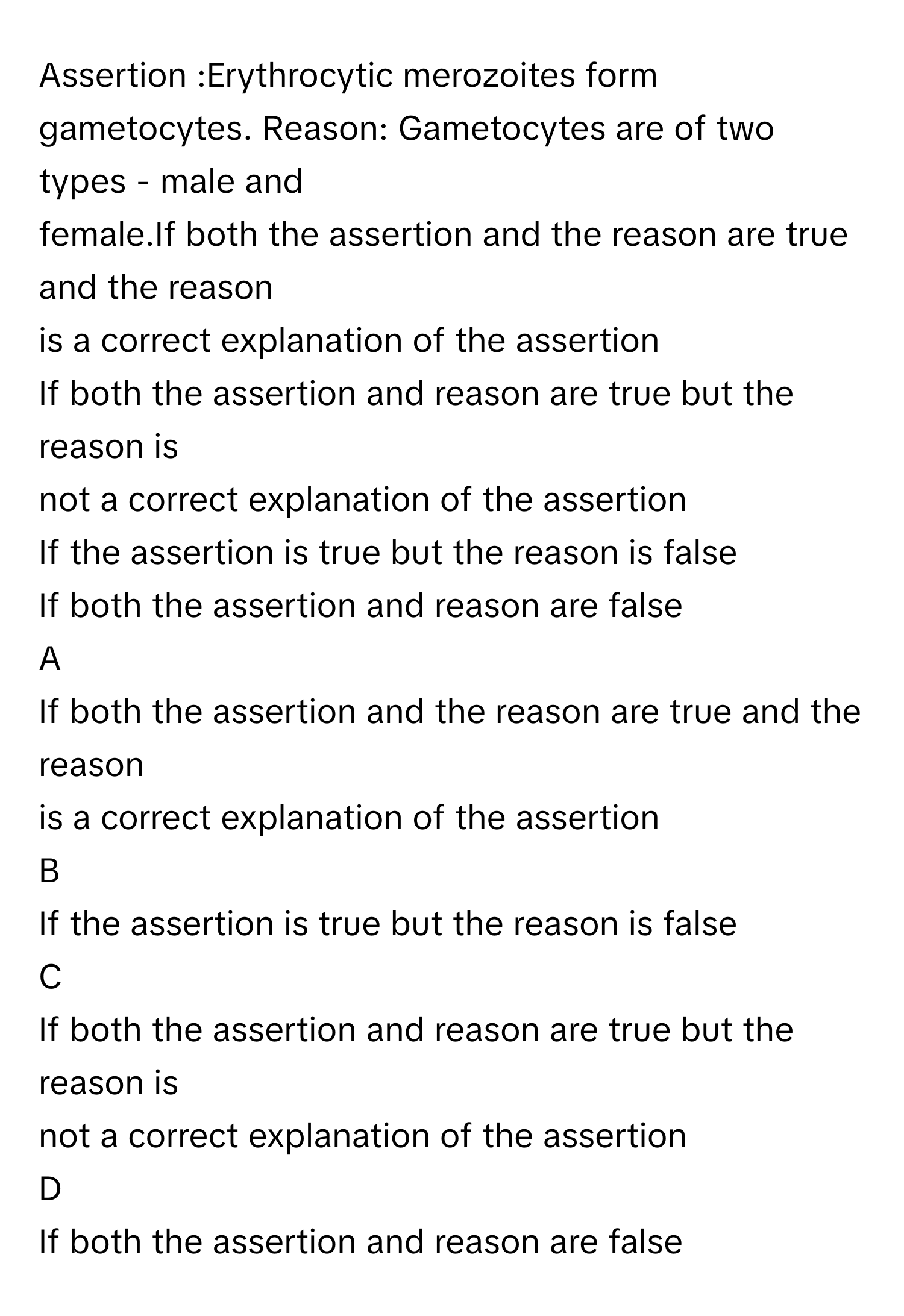 Assertion :Erythrocytic merozoites form gametocytes. Reason: Gametocytes are of two types - male and
female.If both the assertion and the reason are true and the reason
is a correct explanation of the assertion
If both the assertion and reason are true but the reason is
not a correct explanation of the assertion
If the assertion is true but the reason is false
If both the assertion and reason are false

A  
If both the assertion and the reason are true and the reason
is a correct explanation of the assertion 


B  
If the assertion is true but the reason is false 


C  
If both the assertion and reason are true but the reason is
not a correct explanation of the assertion 


D  
If both the assertion and reason are false