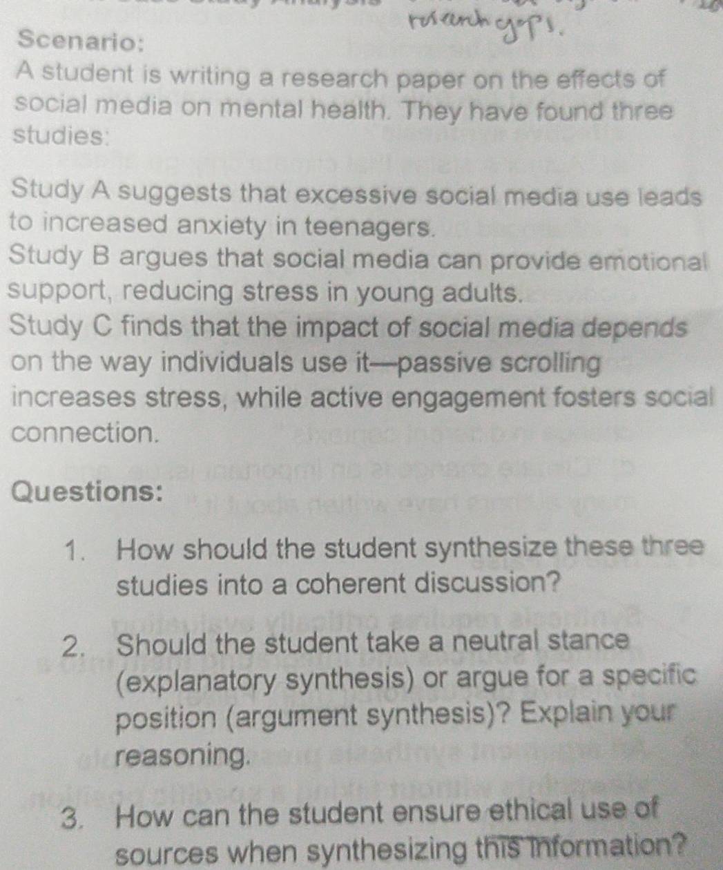 Scenario: 
A student is writing a research paper on the effects of 
social media on mental health. They have found three 
studies: 
Study A suggests that excessive social media use leads 
to increased anxiety in teenagers. 
Study B argues that social media can provide emotional 
support, reducing stress in young adults. 
Study C finds that the impact of social media depends 
on the way individuals use it—passive scrolling 
increases stress, while active engagement fosters social 
connection. 
Questions: 
1. How should the student synthesize these three 
studies into a coherent discussion? 
2. Should the student take a neutral stance 
(explanatory synthesis) or argue for a specific 
position (argument synthesis)? Explain your 
reasoning. 
3. How can the student ensure ethical use of 
sources when synthesizing this information?