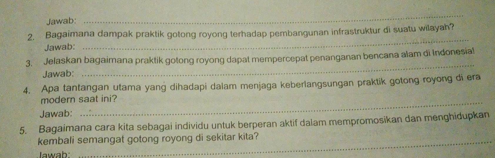 Jawab: 
_ 
_ 
2. Bagaimana dampak praktik gotong royong terhadap pembangunan infrastruktur di suatu wilayah? 
Jawab: 
3. Jelaskan bagaimana praktik gotong royong dapat mempercepat penanganan bencana alam di Indonesial 
Jawab: 
_ 
4. Apa tantangan utama yang dihadapi dalam menjaga keberlangsungan praktik gotong royong di era 
modern saat ini? 
Jawab: 
5. Bagaimana cara kita sebagai individu untuk berperan aktif dalam mempromosikan dan menghidupkan 
kembali semangat gotong royong di sekitar kita? 
Iwab: