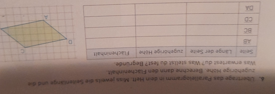 Übertrage das Parallelogramm in dein Heft. Miss jeweils die Seitenlänge und die
zugehörige Höhe. Berechne dann den Flächeninhalt.
Was erwartest du? Was stellst du fest? Begründe.