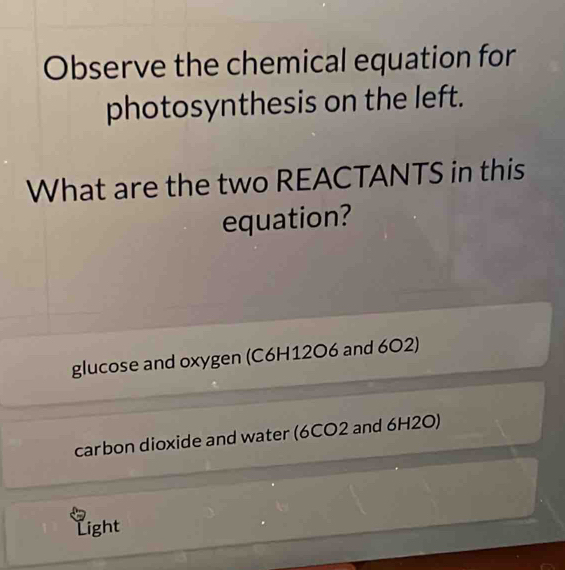 Observe the chemical equation for
photosynthesis on the left.
What are the two REACTANTS in this
equation?
glucose and oxygen (C6H12O6 and 602)
carbon dioxide and water (6CO2 and 6H2O)
Light