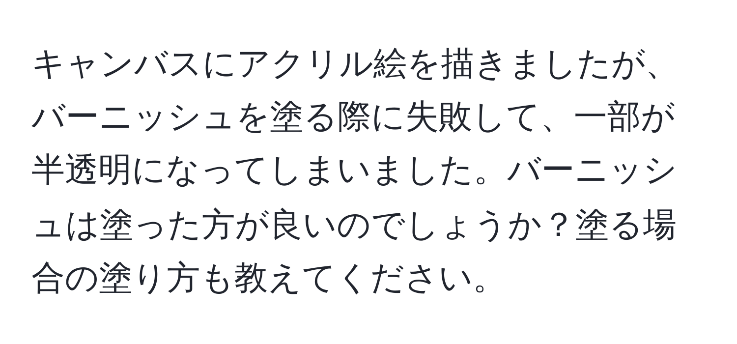 キャンバスにアクリル絵を描きましたが、バーニッシュを塗る際に失敗して、一部が半透明になってしまいました。バーニッシュは塗った方が良いのでしょうか？塗る場合の塗り方も教えてください。