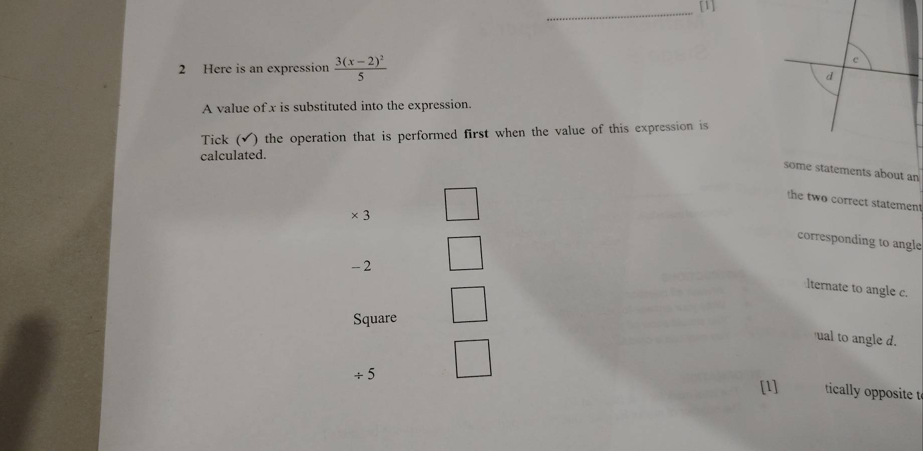 [1] 
2 Here is an expression frac 3(x-2)^25
c 
d 
A value of x is substituted into the expression. 
Tick (✔) the operation that is performed first when the value of this expression is 
calculated. 
some statements about an 
the two correct statement 
× 3
corresponding to angle
-2
lternate to angle c. 
Square 
ual to angle d. 
÷ 5
[1] tically opposite t