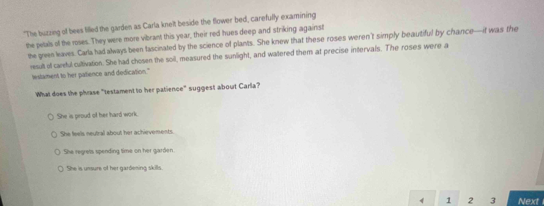 "The buzzing of bees filled the garden as Carla knelt beside the flower bed, carefully examining
the petals of the roses. They were more vibrant this year, their red hues deep and striking against
the green leaves. Carla had always been fascinated by the science of plants. She knew that these roses weren't simply beautiful by chance—it was the
result of careful cultivation. She had chosen the soil, measured the sunlight, and watered them at precise intervals. The roses were a
testament to her patience and dedication."
What does the phrase "testament to her patience" suggest about Carla?
She is proud of her hard work.
She feels neutral about her achievements.
She regrets spending time on her garden.
She is unsure of her gardening skills.
1 1 2 3 Next