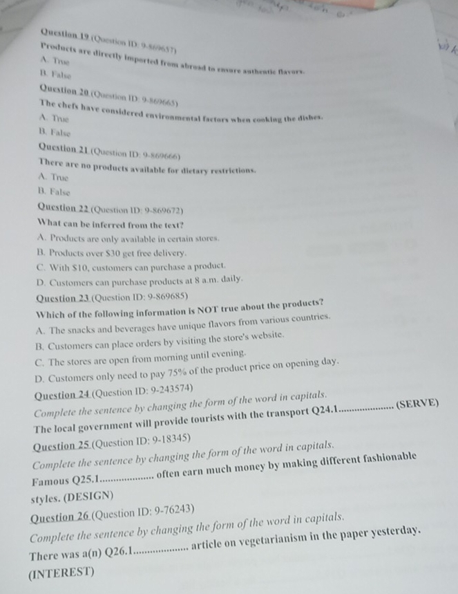 Questlan 19 (Question ID: 9-869657)

A. True
Products are directly imported from abroad to enxore authentic flavors.
B. False
Question 20 (Question ID: 9-869665)
The chefs have considered environmental factors when cooking the dishes.
A. Truse
B. False
Question:21 (Question ID: 9-869666)
There are no products available for dietary restrictions.
A. True
B. False
Question 22 (Question ID: 9-869672)
What can be inferred from the text?
A. Products are only available in certain stores.
B. Products over $30 get free delivery.
C. With $10, customers can purchase a product.
D. Customers can purchase products at 8 a.m. daily.
Question 23 (Question ID: 9-869685)
Which of the following information is NOT true about the products?
A. The snacks and beverages have unique flavors from various countries.
B. Customers can place orders by visiting the store's website.
C. The stores are open from morning until evening.
D. Customers only need to pay 75% of the product price on opening day.
Question 24 (Question ID: 9-243574)
Complete the sentence by changing the form of the word in capitals.
The local government will provide tourists with the transport Q24.1_ (SERVE)
Question 25 (Question ID: 9-18345)
Complete the sentence by changing the form of the word in capitals.
Famous Q25.1..................... often earn much money by making different fashionable
styles. (DESIGN)
Question 26 (Question ID: 9-76243)
Complete the sentence by changing the form of the word in capitals.
There was a(n) Q261...................... article on vegetarianism in the paper yesterday.
(INTEREST)