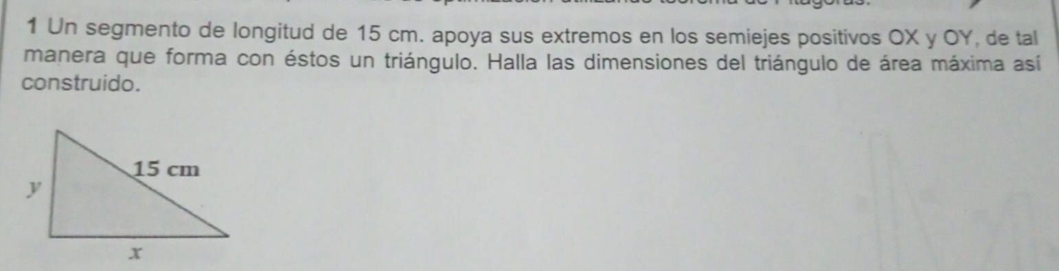 Un segmento de longitud de 15 cm. apoya sus extremos en los semiejes positivos OX y OY, de tal 
manera que forma con éstos un triángulo. Halla las dimensiones del triángulo de área máxima así 
construido.