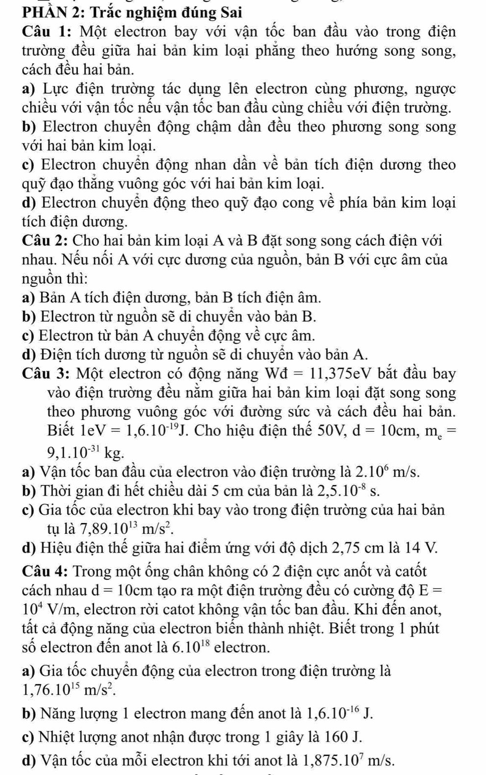 PHÀN 2: Trắc nghiệm đúng Sai
Câu 1: Một electron bay với vận tốc ban đầu vào trong điện
trường đều giữa hai bản kim loại phẳng theo hướng song song,
cách đều hai bản.
a) Lực điện trường tác dụng lên electron cùng phương, ngược
chiều với vận tốc nếu vận tốc ban đầu cùng chiều với điện trường.
b) Electron chuyển động chậm dần đều theo phương song song
với hai bản kim loại.
c) Electron chuyền động nhan dần về bản tích điện dương theo
quỹ đạo thắng vuông góc với hai bản kim loại.
d) Electron chuyển động theo quỹ đạo cong về phía bản kim loại
tích điện dương.
Câu 2: Cho hai bản kim loại A và B đặt song song cách điện với
nhau. Nếu nổi A với cực dương của nguồn, bản B với cực âm của
nguồn thì:
a) Bản A tích điện dương, bản B tích điện âm.
b) Electron từ nguồn sẽ di chuyển vào bản B.
c) Electron từ bản A chuyển động về cực âm.
d) Điện tích dương từ nguồn sẽ di chuyền vào bản A.
Câu 3: Một electron có động năng Wd=11,375 SeV bắt đầu bay
vào điện trường đều nằm giữa hai bản kim loại đặt song song
theo phương vuông góc với đường sức và cách đều hai bản.
Biết 1eV=1,6.10^(-19)J. Cho hiệu điện thế 50V, d=10cm,m_e=
9,1.10^(-31)kg.
a) Vận tốc ban đầu của electron vào điện trường là 2.10^6m/s.
b) Thời gian đi hết chiều dài 5 cm của bản là 2,5.10^(-8)s.
c) Gia tốc của electron khi bay vào trong điện trường của hai bản
tụ là 7,89.10^(13)m/s^2.
d) Hiệu điện thế giữa hai điểm ứng với độ dịch 2,75 cm là 14 V.
Câu 4: Trong một ống chân không có 2 điện cực anốt và catốt
cách nhau d=10cm tạo ra một điện trường đều có cường độ E=
10^4V/m , electron rời catot không vận tốc ban đầu. Khi đến anot,
tất cả động năng của electron biến thành nhiệt. Biết trong 1 phút
số electron đến anot là 6.10^(18) electron.
a) Gia tốc chuyển động của electron trong điện trường là
1,76.10^(15)m/s^2.
b) Năng lượng 1 electron mang đến anot là 1,6.10^(-16)J.
c) Nhiệt lượng anot nhận được trong 1 giây là 160 J.
d) Vận tốc của mỗi electron khi tới anot là 1,875.10^7 m S