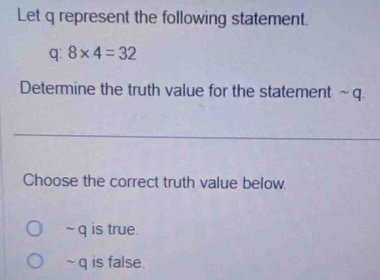 Let q represent the following statement.
q: 8* 4=32
Determine the truth value for the statement ~q.
Choose the correct truth value below.
~ q is true.
~ q is false.