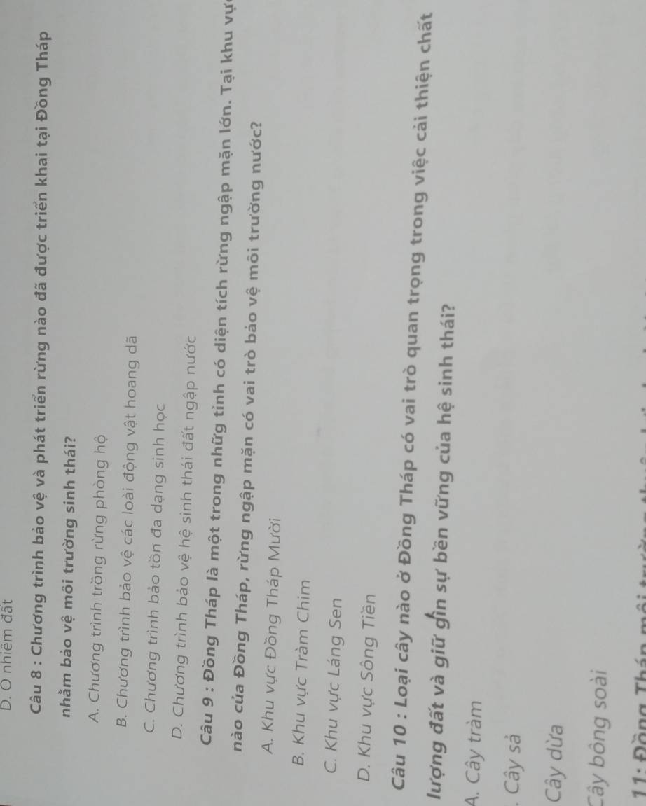 D. O nhiêm đất
Câu 8 : Chương trình bảo vệ và phát triển rừng nào đã được triển khai tại Đồng Tháp
nhằm bảo vệ môi trường sinh thái?
A. Chương trình trồng rừng phòng hộ
B. Chương trình bảo vệ các loài động vật hoang dã
C. Chương trình bảo tồn đa dạng sinh học
D. Chương trình bảo vệ hệ sinh thái đất ngập nước
Câu 9 : Đồng Tháp là một trong nhữg tinh có diện tích rừng ngập mặn lớn. Tại khu vực
nào của Đồng Tháp, rừng ngập mặn có vai trò báo vệ môi trường nước?
A. Khu vực Đồng Tháp Mười
B. Khu vực Tràm Chim
C. Khu vực Láng Sen
D. Khu vực Sông Tiền
Câu 10 : Loại cây nào ở Đồng Tháp có vai trò quan trọng trong việc cải thiện chất
lượng đất và giữ gìn sự bền vững của hệ sinh thái?
A. Cây tràm
. Cây sả
Cây dừa
Cây bông soài
* 11 : Đ ồ ng T h á