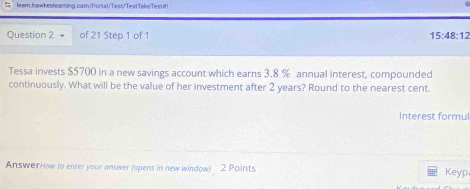 leam.hawkesleaming.com/Porta!/Test/TestTakeTest#! 
Question 2 of 21 Step 1 of 1 15:48:12
Tessa invests $5700 in a new savings account which earns 3.8 % annual interest, compounded 
continuously. What will be the value of her investment after 2 years? Round to the nearest cent. 
Interest formul 
AnswerHow to enter your answer (opens in new window) 2 Points 
Keyp