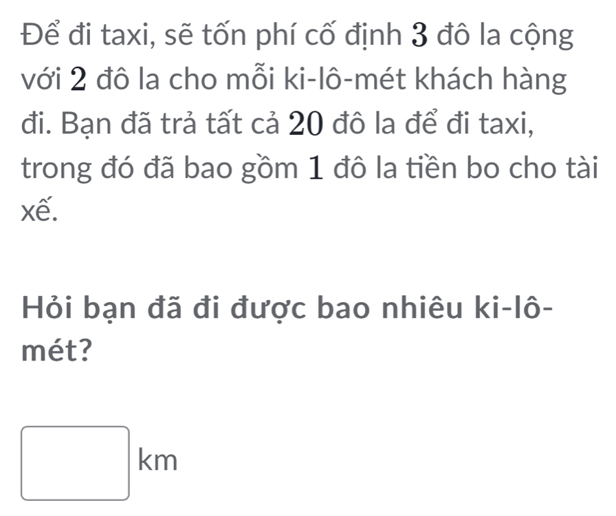 Để đi taxi, sẽ tốn phí cố định 3 đô la cộng 
với 2 đô la cho mỗi ki-lô-mét khách hàng 
đi. Bạn đã trả tất cả 20 đô la để đi taxi, 
trong đó đã bao gồm 1 đô la tiền bo cho tài 
xế. 
Hỏi bạn đã đi được bao nhiêu ki-lô- 
mét?
□ km