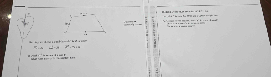 The point P lies on AC such that AP:PC=3:2
The point Q is such that Oand BCQ are straight unes
(b) Using a vector method. find overline OO in terms of a and .
Diagram NO
accuraely draw Show your working clearly. Give your answer in its simplest form.
;
The diagram shows a quadrilateral OACB in which
vector OA=4a vector OB=3b vector BC=2a+b
(a) Find vector AC in terms of a and b 88
Give your answer in its simplest form
;