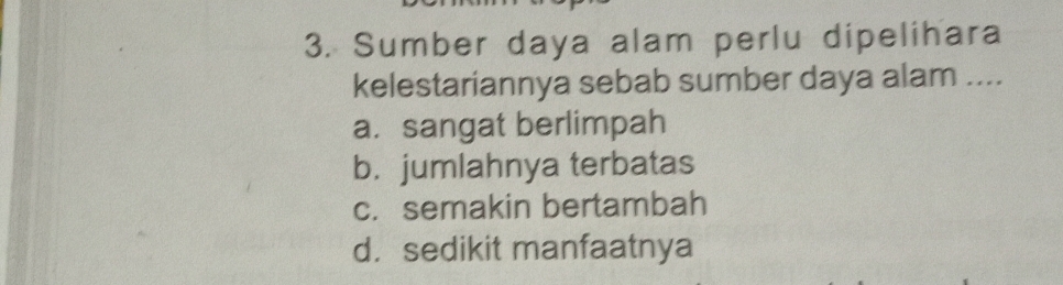 Sumber daya alam perlu dipelihara
kelestariannya sebab sumber daya alam ....
a. sangat berlimpah
b. jumlahnya terbatas
c. semakin bertambah
d. sedikit manfaatnya