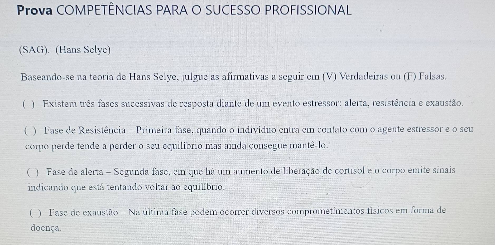 Prova COMPETÊNCIAS PARA O SUCESSO PROFISSIONAL 
(SAG). (Hans Selye) 
Baseando-se na teoria de Hans Selye, julgue as afirmativas a seguir em (V) Verdadeiras ou (F) Falsas. 
( ) Existem três fases sucessivas de resposta diante de um evento estressor: alerta, resistência e exaustão. 
( ) Fase de Resistência - Primeira fase, quando o indivíduo entra em contato com o agente estressor e o seu 
corpo perde tende a perder o seu equilíbrio mas ainda consegue mantê-lo. 
( ) Fase de alerta - Segunda fase, em que há um aumento de liberação de cortisol e o corpo emite sinais 
indicando que está tentando voltar ao equilíbrio. 
( ) Fase de exaustão - Na última fase podem ocorrer diversos comprometimentos físicos em forma de 
doença.