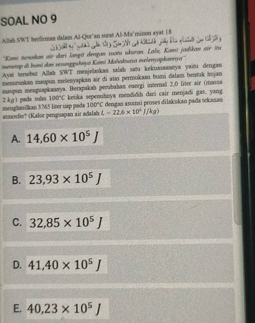 SOAL NO 9
Allah SWT berfirman dalam Al-Qur’an surat Al-Mu'minun ayat 18
''Kami turunkan air dari langit dengan suatu ukuran. Lalu, Kami jadikan air itu
menetap di bumi dan sesungguhnya Kami Mahakuasa melenyapkannya''.
Ayat tersebut Allah SWT menjelaskan salah satu kekuasaannya yaitu dengan
menurunkan maupun melenyapkan air di atas permukaan bumi dalam bentuk hujan
maupun menguapkannya. Berapakah perubahan energi internal 2,0 liter air (massa
2 kg ) pada suhu 100°C ketika sepenuhnya mendidih dari cair menjadi gas, yang
menghasilkan 3765 liter uap pada 100°C dengan asumsi proses dilakukan pada tekanan
atmosfer? (Kalor penguapan air adalah L=22,6* 10^5J/kg)
A. 14,60* 10^5J
B. 23,93* 10^5J
C. 32,85* 10^5J
D. 41,40* 10^5J
E. 40,23* 10^5J