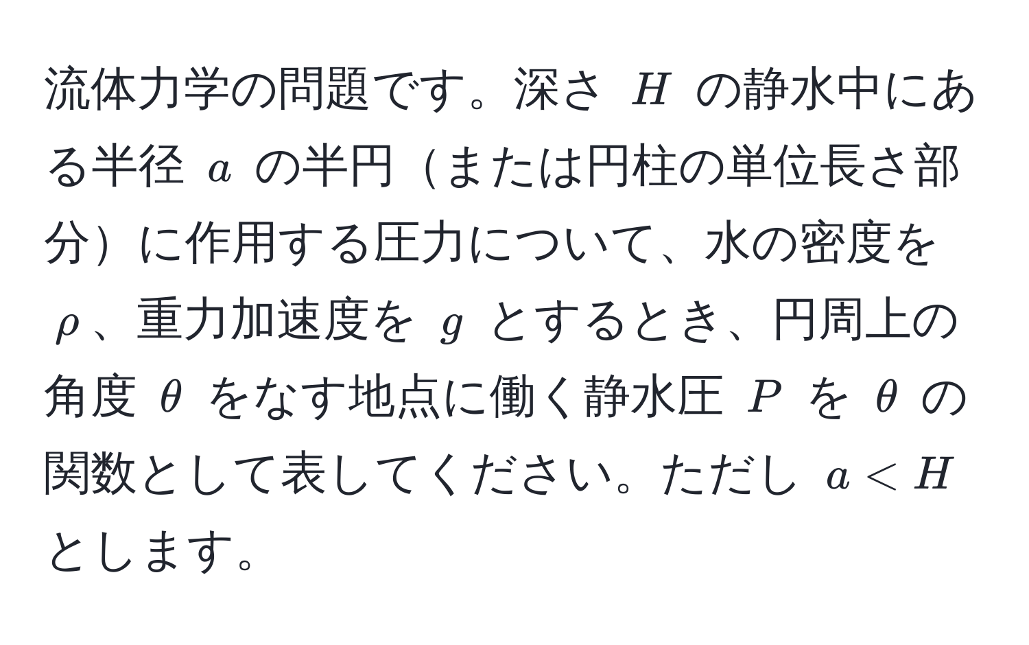 流体力学の問題です。深さ ( H ) の静水中にある半径 ( a ) の半円または円柱の単位長さ部分に作用する圧力について、水の密度を ( rho )、重力加速度を ( g ) とするとき、円周上の角度 ( θ ) をなす地点に働く静水圧 ( P ) を ( θ ) の関数として表してください。ただし ( a < H ) とします。