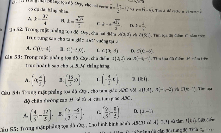 sqrt(370)
Cầu S1! Trung mật phẳng tọa độ Oxy, cho hai vecto vector u= 1/2 vector i-5vector j và vector v=kvector i-4vector j. Tìm k đề vectơ ủ và vectơ v
có độ dài bằng nhau.
A. k= 37/4 . B. k= sqrt(37)/2 . C. k=±  sqrt(37)/2 . D. k= 5/8 .
Câu 52: Trong mặt phẳng tọa độ Oxy, cho hai điểm A(2;2) và B(5;1). Tìm tọa độ điểm C nằm trên
trục tung sao cho tam giác ABC vuông tại A .
A. C(0;-4). B. C(-5;0). C. C(0;-5). D. C(0;-6).
Câu 53: Trong mặt phẳng tọa độ Oxy, cho điểm A(2;2) và B(-3;-1). Tìm tọa độ điểm M nằm trên
trục hoành sao cho A, B, M thắng hàng.
A. (0; 4/5 ). B. ( 16/3 ;0). C. (- 4/3 ;0). D. (0;1).
Câu 54: Trong mặt phẳng tọa độ Oxy, cho tam giác ABC với A(1;4),B(-1;-2) và C(6;-1). Tìm tọa
độ chân đường cao H kẻ từ A của tam giác ABC .
A. ( 4/5 ;- 12/5 ). B. ( 5/3 ; (-5)/3 ). C. ( 9/5 ;- 8/5 ). D. (2;-1).
Câu 55: Trong mặt phẳng tọa độ Oxy, Cho hình bình hành ABCD có A(-2;3) và that amI(1;1). Biết điểm
O só hoành độ gấp đôi tung độ. Tính x_D+y_B.