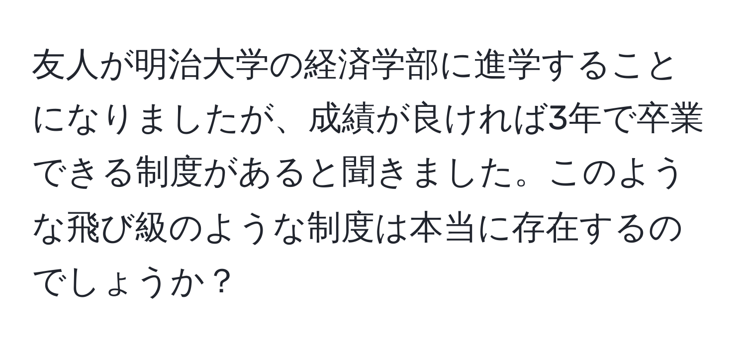 友人が明治大学の経済学部に進学することになりましたが、成績が良ければ3年で卒業できる制度があると聞きました。このような飛び級のような制度は本当に存在するのでしょうか？