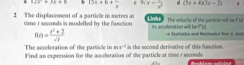 a 12x^2+3x+8 b 15x+6+frac x c 9sqrt(x)-frac x^2 d (5x+4)(3x-2) e
2 The displacement of a particle in metres at Links The velocity of the particle will be P(t)
time / seconds is modelled by the function its acceleration will be f''(t).
f(t)= (t^2+2)/sqrt(t) 
Statistics and Mechanics Year 2, Sect
The acceleration of the particle in ms^(-2) is the second derivative of this function.
Find an expression for the acceleration of the particle at time t seconds.
d2u Problem-solving