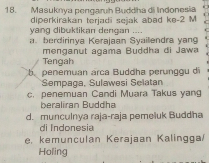 Masuknya pengaruh Buddha di Indonesia
diperkirakan terjadi sejak abad ke -2 M
yang dibuktikan dengan ....
a. berdirinya Kerajaan Syailendra yang
menganut agama Buddha di Jawa
Tengah
b. penemuan arca Buddha perunggu di
Sempaga, Sulawesi Selatan
c. penemuan Candi Muara Takus yang
beraliran Buddha
d. munculnya raja-raja pemeluk Buddha
di Indonesia
e. kemunculan Kerajaan Kalingga/
Holing