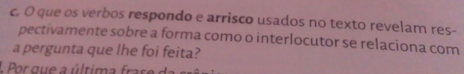 que os verbos respondo e arrisco usados no texto revelam res- 
pectivamente sobre a forma como o interlocutor se relaciona com 
a pergunta que lhe foi feita? 
1 Por que a última fra s e a