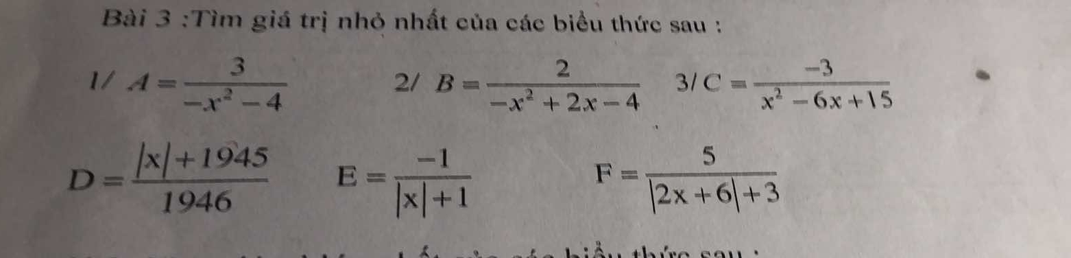 Tìm giá trị nhỏ nhất của các biểu thức sau : 
1/ A= 3/-x^2-4  B= 2/-x^2+2x-4  3/ C= (-3)/x^2-6x+15 
2/
D= (|x|+1945)/1946  E= (-1)/|x|+1 
F= 5/|2x+6|+3 