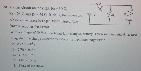 For the circuit on the right, R_1=30Omega ,
R_2=25Omega and R_3=40Omega. Initially, the capacitor. 
whose capacitance is 15 μF, is uncharged. The
battery supplies the circuit
with a voltage of 50 V. Upon being fully charged, battery is then switched off. After how
long shall the charge decrease to 15% of its maximum magnitude?
A. 8.25* 10^(-4)s
B. 2.70* 10^(-3)s
C. 4.84* 10^(-4)s
D. 1.85* 10^(-3)s
E. None of the above