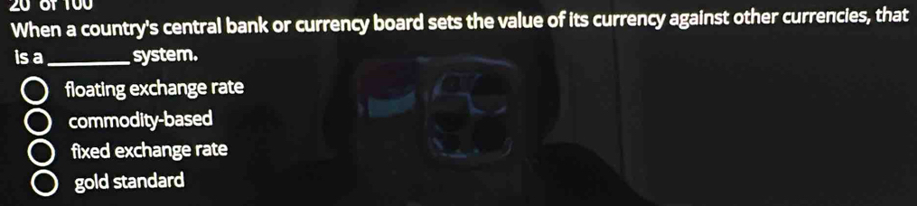 20 6f 100
When a country's central bank or currency board sets the value of its currency against other currencies, that
is a _system.
floating exchange rate
commodity-based
fixed exchange rate
gold standard