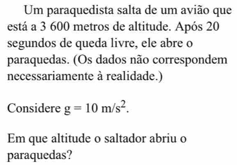 Um paraquedista salta de um avião que 
está a 3 600 metros de altitude. Após 20
segundos de queda livre, ele abre o 
paraquedas. (Os dados não correspondem 
necessariamente à realidade.) 
Considere g=10m/s^2. 
Em que altitude o saltador abriu o 
paraquedas?