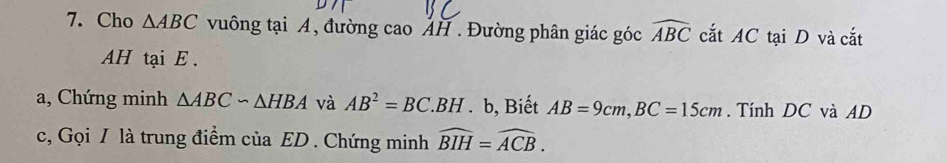 Cho △ ABC vuông tại A, đường cao ẢH . Đường phân giác góc widehat ABC cắt AC tại D và cắt 
AH tại E. 
a, Chứng minh △ ABCsim △ HBA và AB^2=BC.BH. b, Biết AB=9cm, BC=15cm. Tính DC và AD
c, Gọi / là trung điểm của ED. Chứng minh widehat BIH=widehat ACB.