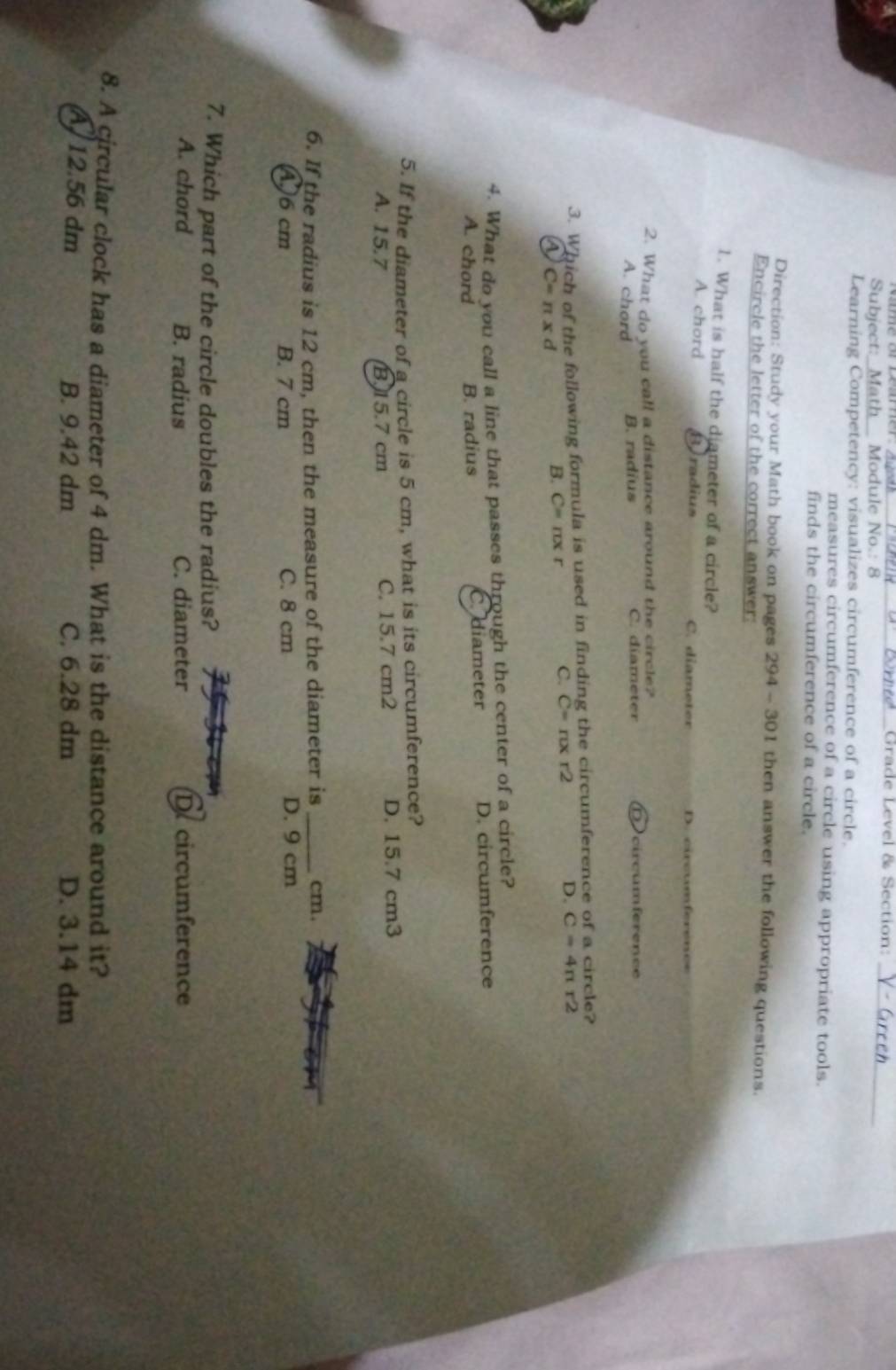 Grade Level & Section:
Subject:_M h Module No.: 8
_
Learning Competency: visualizes circumference of a circle.
measures circumference of a circle using appropriate tools.
finds the circumference of a circle.
Direction: Study your Math book on pages 294 - 301 then answer the following questions.
Encircle the letter of the correct answer:
1. What is half the diameter of a circle?
A. chord Beradius C. diameter D
2. What do you call a distance around the circle?
A. chord B. radius C. diameter circumférence
3. Which of the following formula is used in finding the circumference of a circle?
a C=nxd
B. C=π xr C. C=π xr2 D. C=4π r2
4. What do you call a line that passes through the center of a circle?
A. chord B. radius C.diameter D. circumference
5. If the diameter of a circle is 5 cm, what is its circumference?
A. 15.7 B15.7 cm C. 15.7 cm2 D. 15.7 cm3
6. If the radius is 12 cm, then the measure of the diameter is _cm.
A) 6 cm B. 7 cm C. 8 cm D. 9 cm
7. Which part of the circle doubles the radius?
A. chord B. radius C. diameter Decircumference
8. A circular clock has a diameter of 4 dm. What is the distance around it?
12.56 dm B. 9.42 dm C. 6.28 dm D. 3.14 dm