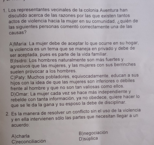 Los representantes vecinales de la colonia Aventura han
discutido acerca de las razones por las que existen tantos
actos de violencia hacia la mujer en su comunidad, ¿quién de
las siguientes personas comentó correctamente una de las
causas?
A)María: La mujer debe de aceptar lo que ocurre en su hogar,
la violencia es un tema que se maneja en privado y debe de
ser aceptada, pues es parte de la vida familiar.
B)Isidro: Los hombres naturalmente son más fuertes y
agresivos que las mujeres, y las mujeres con sus berrinches
suelen provocar a los hombres.
C)Paty: Muchos pobladores, equivocadamente, educan a sus
hijos con la idea de que las mujeres son inferiores o débiles
frente al hombre y que no son tan valiosas como ellos.
D)Omar: La mujer cada vez se hace más independiente y
rebelde con tanta información, ya no obedece, quiere hacer lo
que se le da la gana y su esposo la debe de disciplinar.
2. Es la manera de resolver un conflicto sin el uso de la violencia
y en ella intervienen sólo las partes que necesitan llegar a un
acuerdo:
A)charla B)negociación
C) reconciliación D)súplica