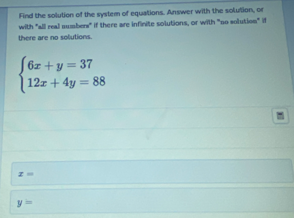 Find the solution of the system of equations. Answer with the solution, or
with "all real numbers" if there are infinite solutions, or with "no solution" if
there are no solutions.
beginarrayl 6x+y=37 12x+4y=88endarray.
x=
y=