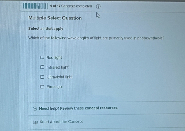 of 17 Concepts completed
Multiple Select Question
Select all that apply
Which of the following wavelengths of light are primarily used in photosynthesis?
Red light
Infrared light
Ultraviolet light
Blue light
Need help? Review these concept resources.
Read About the Concept