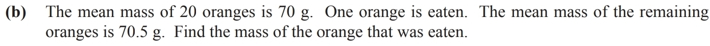 The mean mass of 20 oranges is 70 g. One orange is eaten. The mean mass of the remaining 
oranges is 70.5 g. Find the mass of the orange that was eaten.