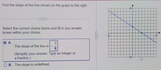 Find the slope of the line shown on the graph to the right.
Select the correct choice below and fill in any answer
boxes within your choice.
A.
The slope of the line is - 3/4 |
(Simplify your answer. Type an integer or
a fraction.)
B. The slope is undefined.