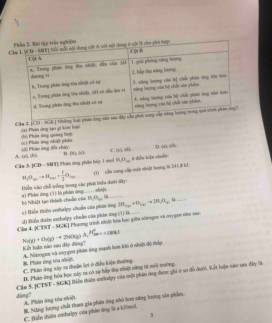 [CD - SGK] Nhữ
(a) Phản ứng tạo gỉ kim loại.
(b) Phản ứng quang hợp.
(c) Phản ứng nhiệt phân.
(d) Phản ứng đốt cháy.
D. (a),(d).
C. (c),(d).
A. (a), (b).
B. (b),(c
Câu 3. [CD-SBT] Phản ứng phân hủy 1 mol H_2O_(g) ở điều kiện chuẩn:
H_2O_(g)to H_2(g)+ 1/2 O_2(g) (1) cần cung cấp một nhiệt lượng là 241,8 kJ.
Điền vào chỗ trống trong các phát biểu dưới đây:
a) Phản ứng (1) là phản ứng…. nhiệt.
b) Nhiệt tạo thành chuẩn của H_2O_(g) 1 1....
c) Biến thiên enthalpy chuẩn của phản ứng 2H_2(g)+O_2(g)to 2H_2O_(g)la.....
d) Biến thiên enthalpy chuẩn của phản ứng (1) là......
Câu 4. [CTST - SGK] Phương trình nhiệt hóa học giữa nitrogen và oxygen như sau:
N_2(g)+O_2(g)to 2NO(g)△ _rH_(298)^0=+180kJ
Kết luận nào sau đây đúng?
A. Nitrogen và oxygen phản ứng mạnh hơn khi ở nhiệt độ thấp.
B. Phản ứng tỏa nhiệt.
C. Phản ứng xảy ra thuận lợi ở điều kiện thường.
D. Phản ứng hóa học xảy ra có sự hấp thụ nhiệt năng từ môi trường.
Câu 5. [CTST - SGK] Biến thiên enthalpy của một phản ứng được ghi ở sơ đồ dưới. Kết luận nào sau đây là
dúng?
A. Phản ứng tỏa nhiệt.
B. Năng lượng chất tham gia phản ứng nhỏ hơn năng lượng sản phẩm.
C. Biến thiên enthalpy của phản ứng là a kJ/mol.
3