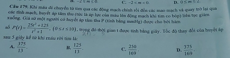 -2≤ m≤ 0. C. -2 . D. 0≤ m≤ 2. 
Câu 179, Khi máu di chuyển từ tim qua các động mạch chính rồi đến các mao mạch và quay trở lại qua
các tỉnh mạch, huyết áp tầm thu (tức là áp lực của máu lên động mạch khi tim co bóp) liên tục giảm
xuồng. Giá sử một người có huyết áp tâm thu P (tính bằng mmHg) được cho bởi hàm
số P(t)= (25t^2+125)/t^2+1 , (0≤ t≤ 10) , trong đó thời gian t được tính bằng giây. Tốc độ thay đổi của huyết áp
sau 5 giây kể từ khi ráu rời tim là:
A.  375/13 . B.  125/13 . C,  250/169 . D.  375/169 .