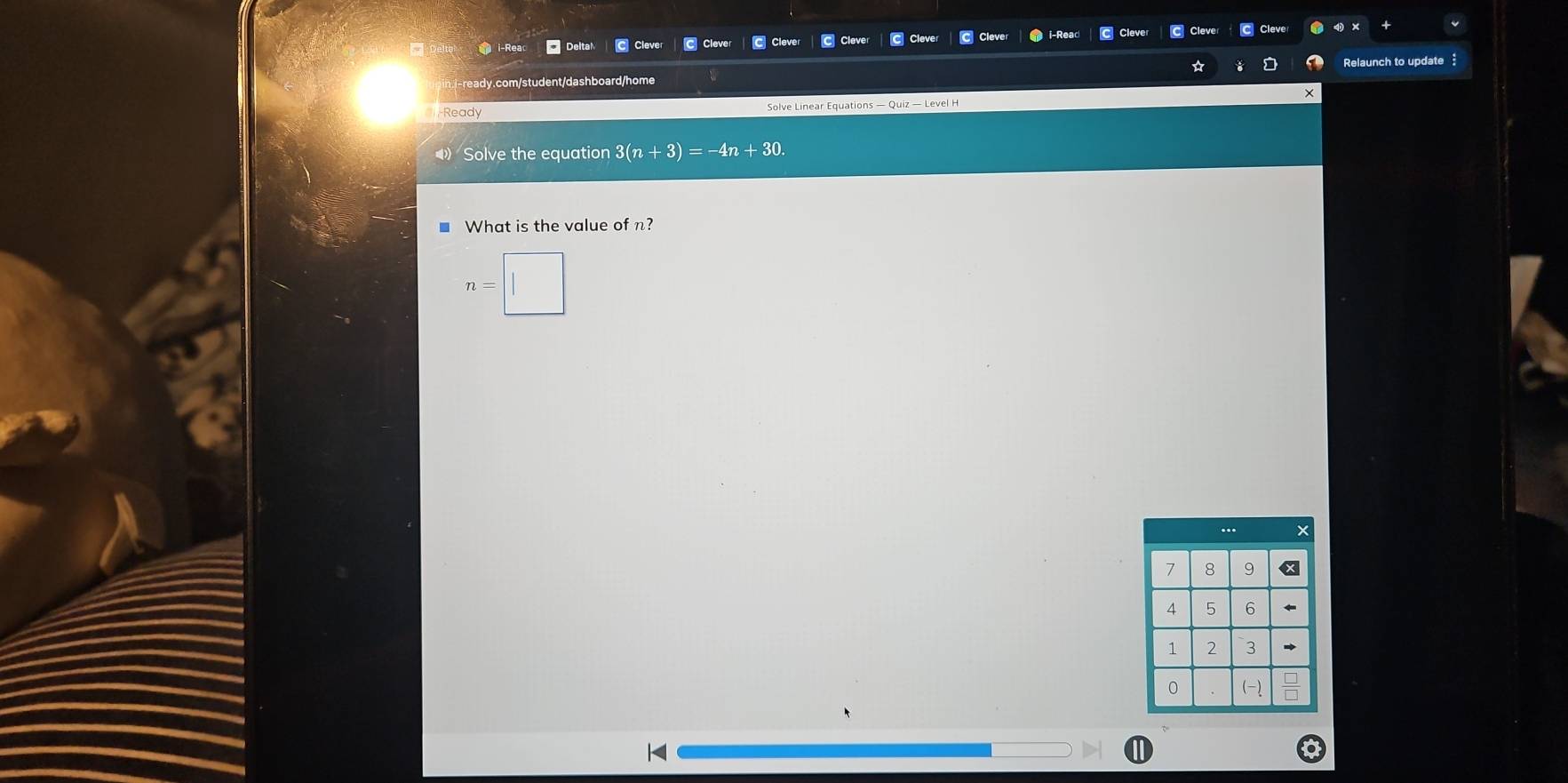 i-Rea Cleve C Cleve C Cleve 
i-ready.com/student/dashboard/home Relaunch to update 
Ready Solve Linear Equations — Quiz — Level H 
Solve the equation 3(n+3)=-4n+30. 
■ What is the value of n?
n=|