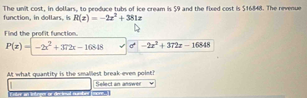 The unit cost, in dollars, to produce tubs of ice cream is $9 and the fixed cost is $16848. The revenue 
function, in dollars, is R(x)=-2x^2+381x
Find the profit function.
P(x)=-2x^2+372x-16848 sigma^4 -2x^2+372x-16848
At what quantity is the smallest break-even point? 
Select an answer 
Enter an integer or decimal number (more..]