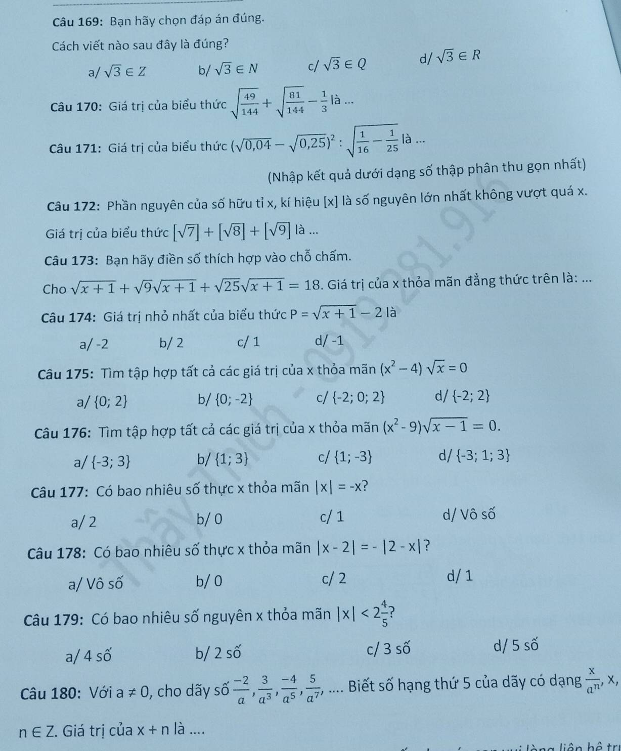 Bạn hãy chọn đáp án đúng.
Cách viết nào sau đây là đúng?
a/ sqrt(3)∈ Z b/ sqrt(3)∈ N c/ sqrt(3)∈ Q d/ sqrt(3)∈ R
Câu 170: Giá trị của biểu thức sqrt(frac 49)144+sqrt(frac 81)144- 1/3 la...
Câu 171: Giá trị của biểu thức (sqrt(0,04)-sqrt(0,25))^2:sqrt(frac 1)16- 1/25 |a...
(Nhập kết quả dưới dạng số thập phân thu gọn nhất)
Câu 172: Phần nguyên của số hữu tỉ x, kí hiệu [x] là số nguyên lớn nhất không vượt quá x.
Giá trị của biểu thức [sqrt(7)]+[sqrt(8)]+[sqrt(9)] là ...
Câu 173: Bạn hãy điền số thích hợp vào chỗ chấm.
Cho sqrt(x+1)+sqrt(9)sqrt(x+1)+sqrt(25)sqrt(x+1)=18. Giá trị của x thỏa mãn đẳng thức trên là: ...
Câu 174: Giá trị nhỏ nhất của biểu thức P=sqrt(x+1)-21a
a/ -2 b/ 2 c/ 1 d/ -1
Câu 175: Tìm tập hợp tất cả các giá trị của x thỏa mãn (x^2-4)sqrt(x)=0
a/  0;2 b/  0;-2 c/  -2;0;2 d/  -2;2
Câu 176: Tìm tập hợp tất cả các giá trị của x thỏa mãn (x^2-9)sqrt(x-1)=0.
a/  -3;3 b/  1;3 c/  1;-3 d/  -3;1;3
Câu 177: Có bao nhiêu số thực x thỏa mãn |x|=-x ?
a/ 2 b/0 c/ 1
d/ Vô số
Câu 178: Có bao nhiêu số thực x thỏa mãn |x-2|=-|2-x| ?
a/ Vô số b/ 0 c/ 2
d/ 1
Câu 179: Có bao nhiêu số nguyên x thỏa mãn |x|<2 4/5 
a/ 4 số b/ 2shat O c/ 3shat O d/ 5 số
Câu 180: Với a!= 0 , cho dãy số  (-2)/a , 3/a^3 , (-4)/a^5 , 5/a^7 ,... Biết số hạng thứ 5 của dãy có dạng  x/a^n ,x,
n∈ Z. Giá trị của x+n là ....
liên bộ trị