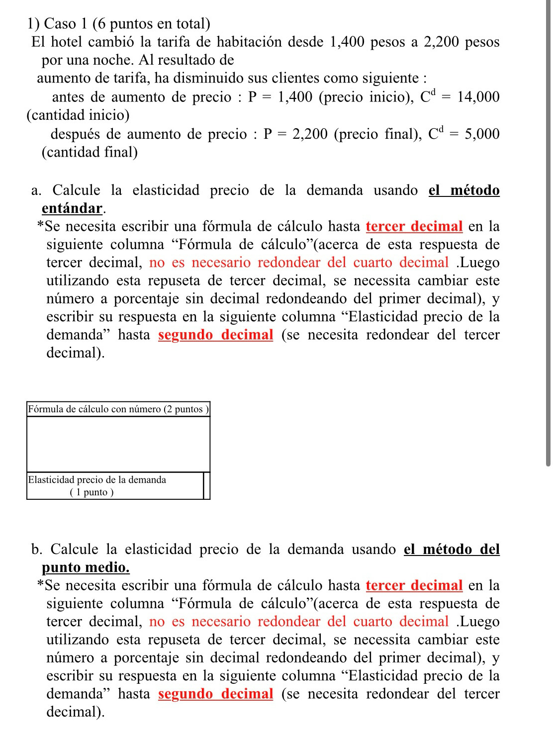 Caso 1 (6 puntos en total)
El hotel cambió la tarifa de habitación desde 1,400 pesos a 2,200 pesos
por una noche. Al resultado de
aumento de tarifa, ha disminuido sus clientes como siguiente :
antes de aumento de precio : P=1,400 (precio inicio), C^d=14,000
(cantidad inicio)
después de aumento de precio : P=2,200 (precio final), C^d=5,000
(cantidad final)
a. Calcule la elasticidad precio de la demanda usando el método
entándar.
*Se necesita escribir una fórmula de cálculo hasta tercer decimal en la
siguiente columna “Fórmula de cálculo”(acerca de esta respuesta de
tercer decimal, no es necesario redondear del cuarto decimal .Luego
utilizando esta repuseta de tercer decimal, se necessita cambiar este
número a porcentaje sin decimal redondeando del primer decimal), y
escribir su respuesta en la siguiente columna 'Elasticidad precio de la
demanda'' hasta segundo decimal (se necesita redondear del tercer
decimal).
b. Calcule la elasticidad precio de la demanda usando el método del
punto medio.
*Se necesita escribir una fórmula de cálculo hasta tercer decimal en la
siguiente columna “Fórmula de cálculo”(acerca de esta respuesta de
tercer decimal, no es necesario redondear del cuarto decimal .Luego
utilizando esta repuseta de tercer decimal, se necessita cambiar este
número a porcentaje sin decimal redondeando del primer decimal), y
escribir su respuesta en la siguiente columna 'Elasticidad precio de la
demanda” hasta segundo decimal (se necesita redondear del tercer
decimal).