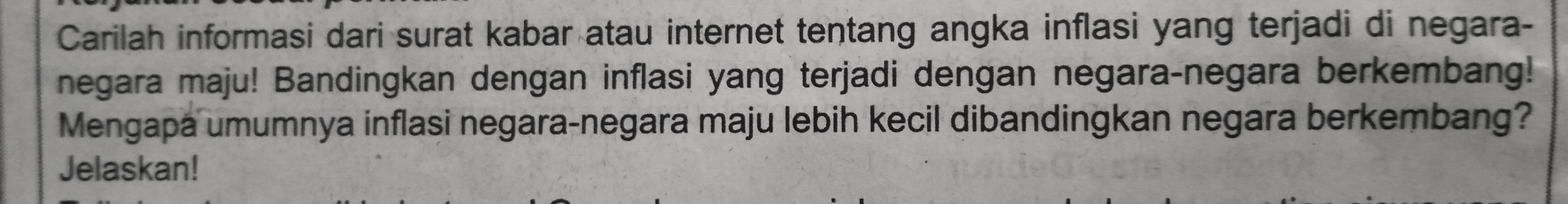 Carilah informasi dari surat kabar atau internet tentang angka inflasi yang terjadi di negara- 
negara maju! Bandingkan dengan inflasi yang terjadi dengan negara-negara berkembang! 
Mengapa umumnya inflasi negara-negara maju lebih kecil dibandingkan negara berkembang? 
Jelaskan!