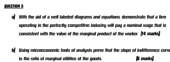 a] With the aid of a well labeled diagrams and equations, demonstrate that a firm 
operating in the perfectly competitive industry will pay a nominal wage that is 
consistent with the value of the marginal product of the worker. (14 marks) 
b) Using microeconomic tools of analysis prove that the slope of indifference curve 
is the ratio of marginal utilities of the goods. (6 marks)