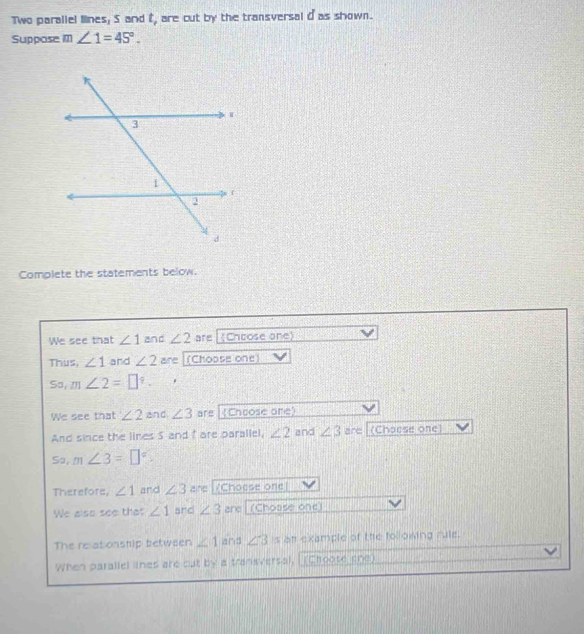 Two parallel lines, 5 and t, are cut by the transversal d as shown. 
Suppose m∠ 1=45°. 
Complete the statements below. 
We see that ∠ 1 and ∠ 2 are (Choose one) 
Thus, ∠ 1 and ∠ 2 are (Choose one) 
Sa, m∠ 2=□°. i 
We see that ∠ 2 and ∠ 3 are (Chcose one) 
And since the lines 5 and f are parallel, ∠ 2 and ∠ 3 are (Chocse one) 
sa, m∠ 3=□°
Therefors, ∠ 1 and ∠ 3 are (Choese one) 
We also see that ∠ 1 and ∠ 3 are (Choase one) 
The re at onship between ∠ 1 and ∠ 3 is an example of the following rule. 
When parallel lines are out by a transversal, (Choose one)