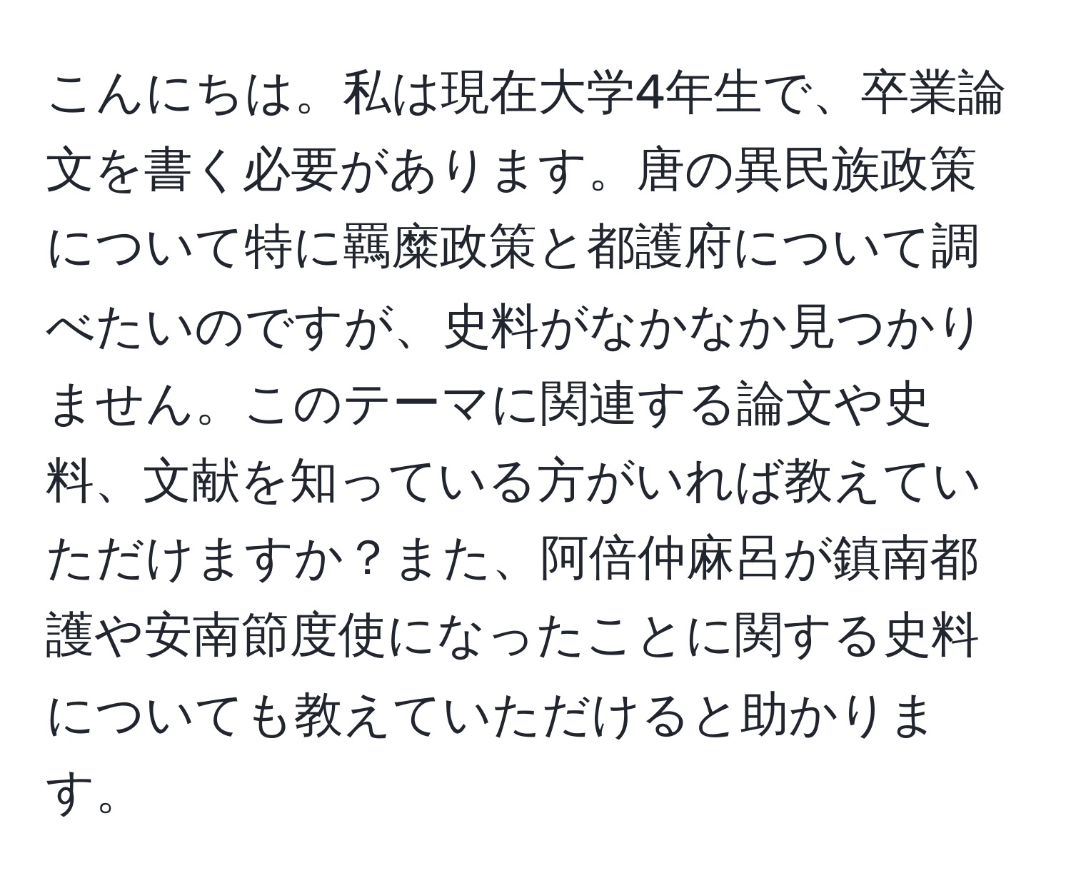 こんにちは。私は現在大学4年生で、卒業論文を書く必要があります。唐の異民族政策について特に羈糜政策と都護府について調べたいのですが、史料がなかなか見つかりません。このテーマに関連する論文や史料、文献を知っている方がいれば教えていただけますか？また、阿倍仲麻呂が鎮南都護や安南節度使になったことに関する史料についても教えていただけると助かります。